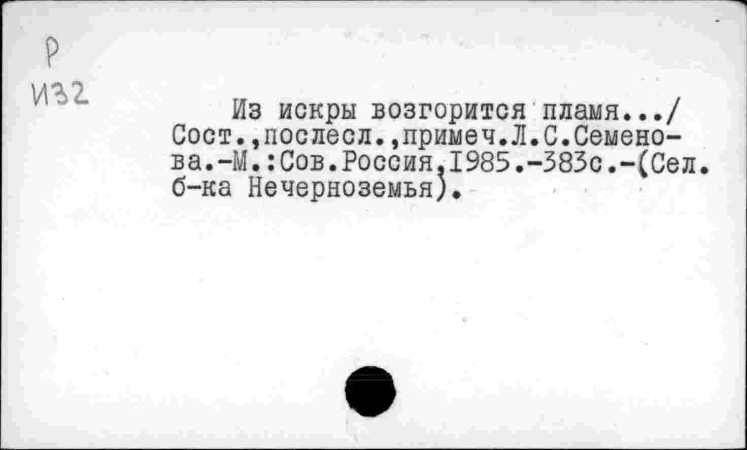 ﻿игг
Из искры возгорится пламя.../ Сост..послесл.,примеч.Л.С.Семенова.-М. : Сов. Россия.1985.-383с.-(Сел. б-ка Нечерноземья).